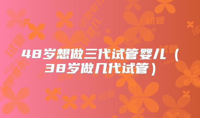 48岁想做三代试管婴儿（38岁做几代试管）