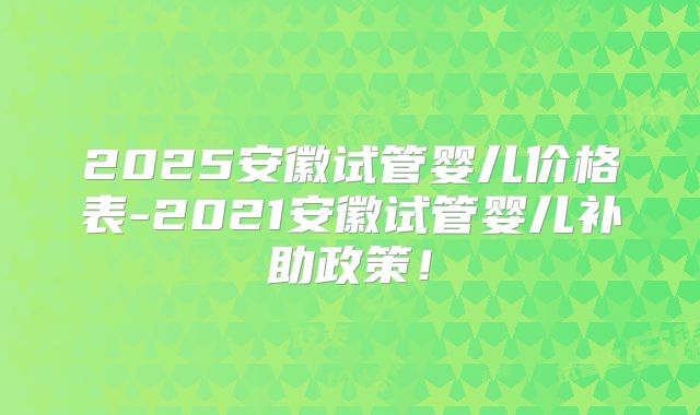 2025安徽试管婴儿价格表-2021安徽试管婴儿补助政策!