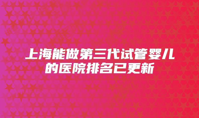 上海能做第三代试管婴儿的医院排名已更新