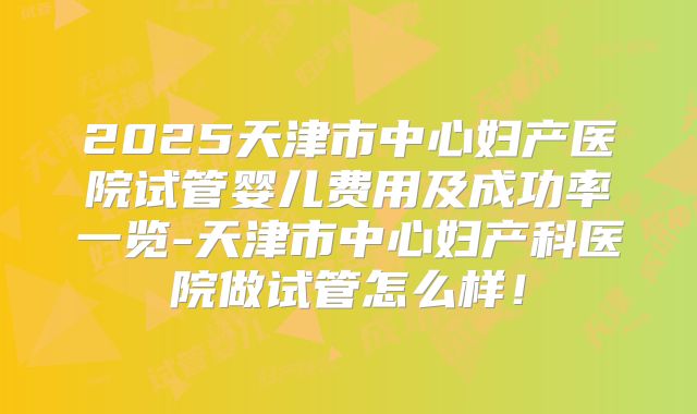 2025天津市中心妇产医院试管婴儿费用及成功率一览-天津市中心妇产科医院做试管怎么样!