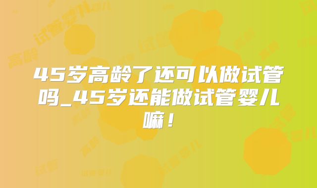45岁高龄了还可以做试管吗_45岁还能做试管婴儿嘛！