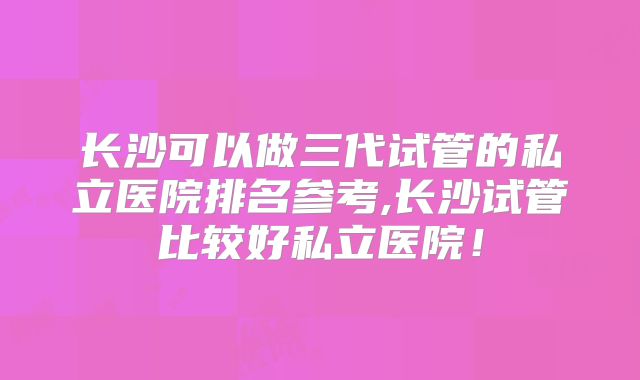 长沙可以做三代试管的私立医院排名参考,长沙试管比较好私立医院！