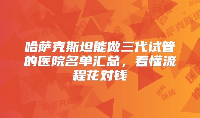 哈萨克斯坦能做三代试管的医院名单汇总,看懂流程花对钱