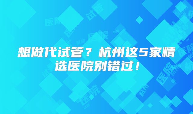 想做代试管？杭州这5家精选医院别错过！
