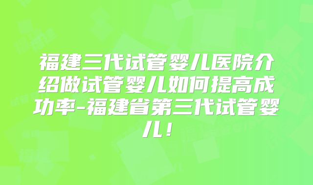 福建三代试管婴儿医院介绍做试管婴儿如何提高成功率-福建省第三代试管婴儿！