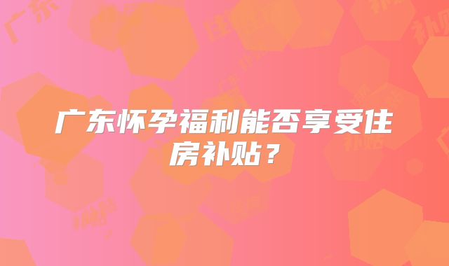 广东怀孕福利能否享受住房补贴？