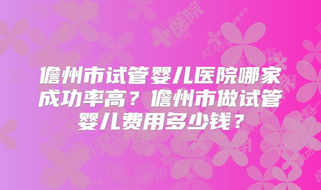 儋州市试管婴儿医院哪家成功率高？儋州市做试管婴儿费用多少钱？