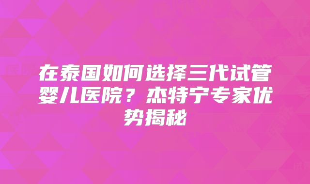 在泰国如何选择三代试管婴儿医院？杰特宁专家优势揭秘
