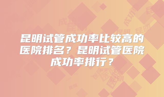 昆明试管成功率比较高的医院排名？昆明试管医院成功率排行？