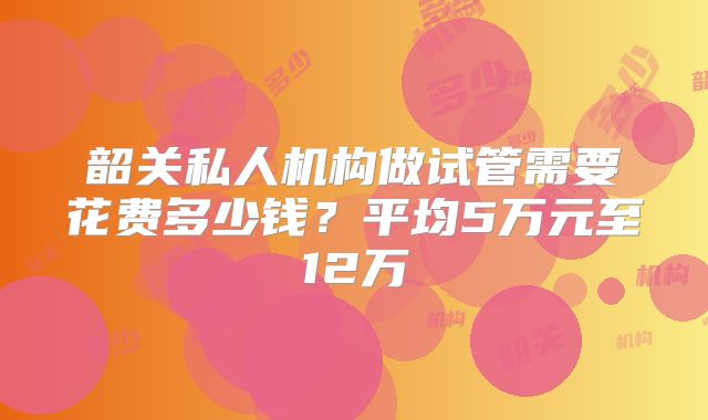 韶关私人机构做试管需要花费多少钱？平均5万元至12万