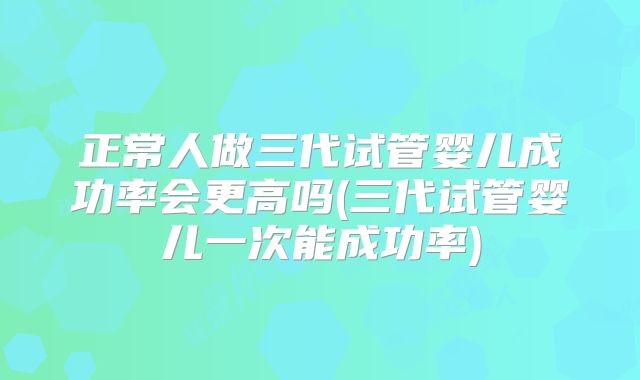 正常人做三代试管婴儿成功率会更高吗(三代试管婴儿一次能成功率)