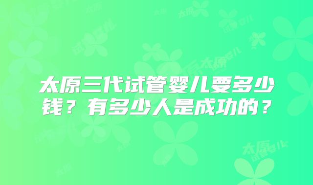 太原三代试管婴儿要多少钱?有多少人是成功的?