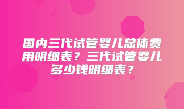 国内三代试管婴儿总体费用明细表？三代试管婴儿多少钱明细表？