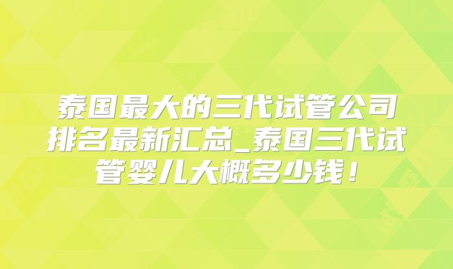 泰国最大的三代试管公司排名最新汇总_泰国三代试管婴儿大概多少钱！