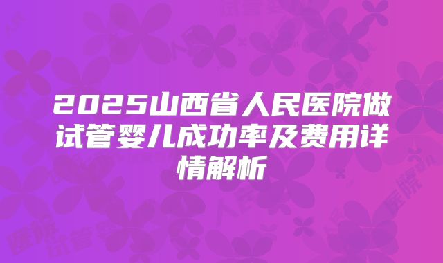 2025山西省人民医院做试管婴儿成功率及费用详情解析