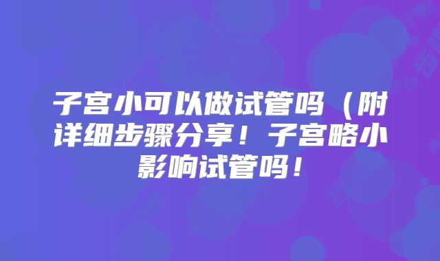 子宫小可以做试管吗(附详细步骤分享!子宫略小影响试管吗!