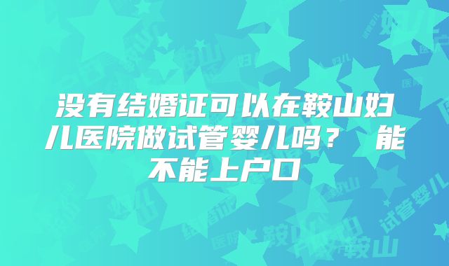 没有结婚证可以在鞍山妇儿医院做试管婴儿吗？ 能不能上户口