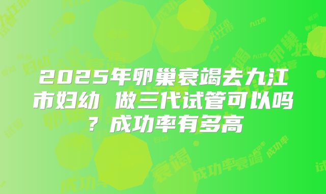 2025年卵巢衰竭去九江市妇幼 做三代试管可以吗？成功率有多高
