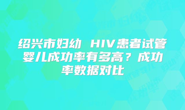 绍兴市妇幼 HIV患者试管婴儿成功率有多高？成功率数据对比