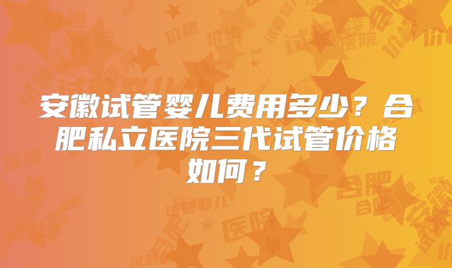 安徽试管婴儿费用多少？合肥私立医院三代试管价格如何？