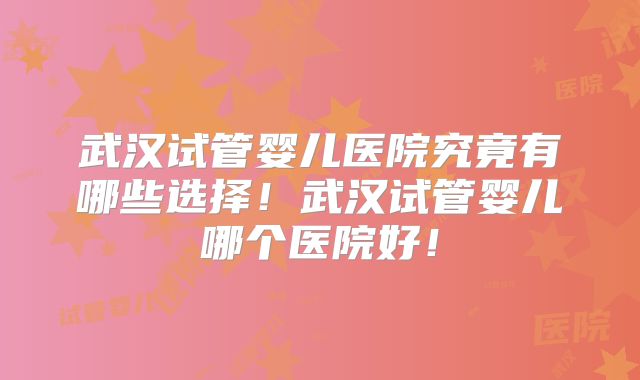 武汉试管婴儿医院究竟有哪些选择!武汉试管婴儿哪个医院好!