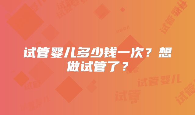 试管婴儿多少钱一次？想做试管了？