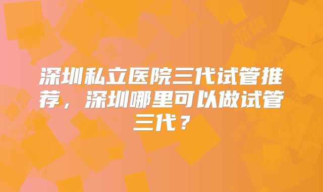 深圳私立医院三代试管推荐，深圳哪里可以做试管三代？