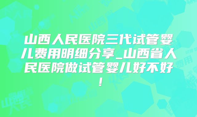 山西人民医院三代试管婴儿费用明细分享_山西省人民医院做试管婴儿好不好！