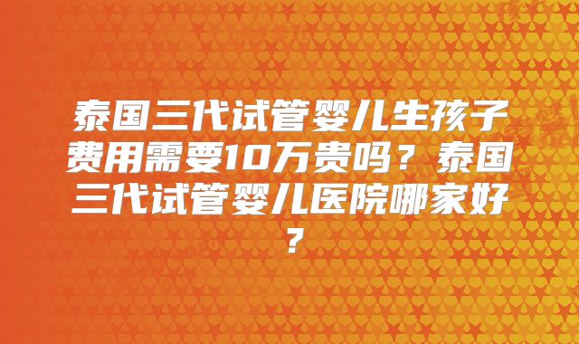 泰国三代试管婴儿生孩子费用需要10万贵吗？泰国三代试管婴儿医院哪家好？