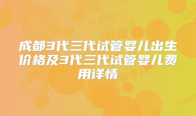 成都3代三代试管婴儿出生价格及3代三代试管婴儿费用详情