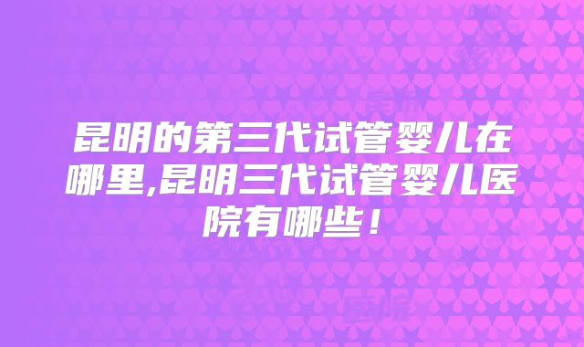昆明的第三代试管婴儿在哪里,昆明三代试管婴儿医院有哪些！
