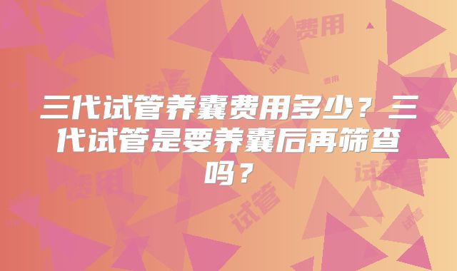 三代试管养囊费用多少？三代试管是要养囊后再筛查吗？