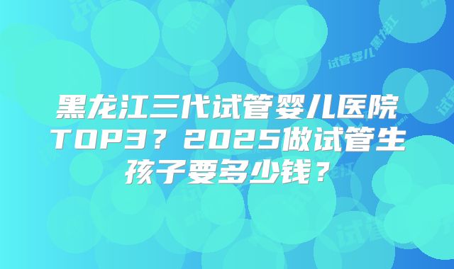 黑龙江三代试管婴儿医院TOP3？2025做试管生孩子要多少钱？