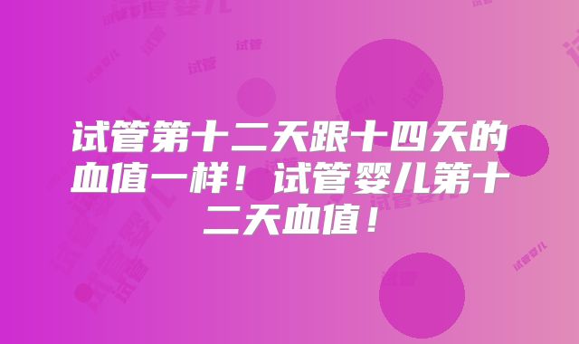 试管第十二天跟十四天的血值一样！试管婴儿第十二天血值！