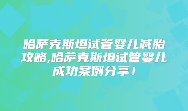 哈萨克斯坦试管婴儿减胎攻略,哈萨克斯坦试管婴儿成功案例分享!