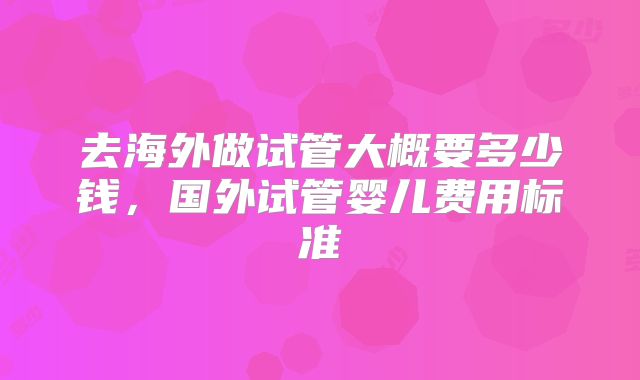 去海外做试管大概要多少钱，国外试管婴儿费用标准