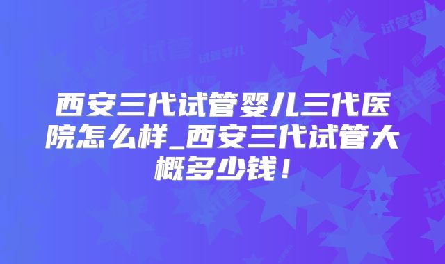 西安三代试管婴儿三代医院怎么样_西安三代试管大概多少钱！