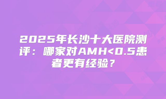 2025年长沙十大医院测评：哪家对AMH<0.5患者更有经验？