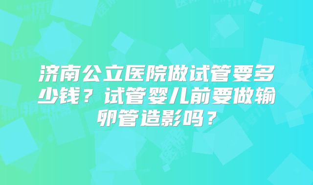 济南公立医院做试管要多少钱？试管婴儿前要做输卵管造影吗？