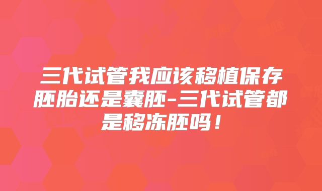 三代试管我应该移植保存胚胎还是囊胚-三代试管都是移冻胚吗！