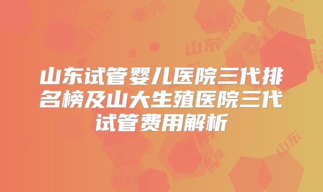 山东试管婴儿医院三代排名榜及山大生殖医院三代试管费用解析