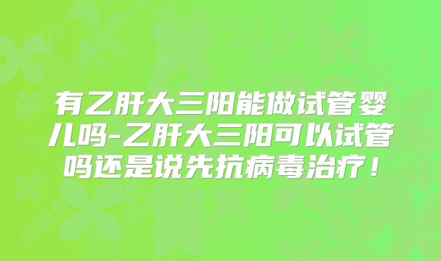 有乙肝大三阳能做试管婴儿吗-乙肝大三阳可以试管吗还是说先抗病毒治疗!
