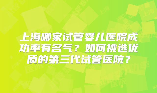 上海哪家试管婴儿医院成功率有名气？如何挑选优质的第三代试管医院？