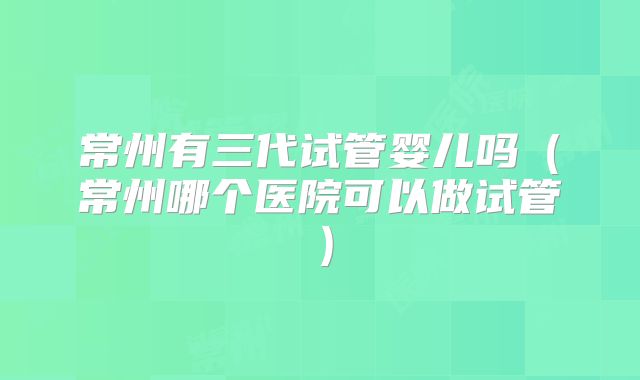 常州有三代试管婴儿吗（常州哪个医院可以做试管）