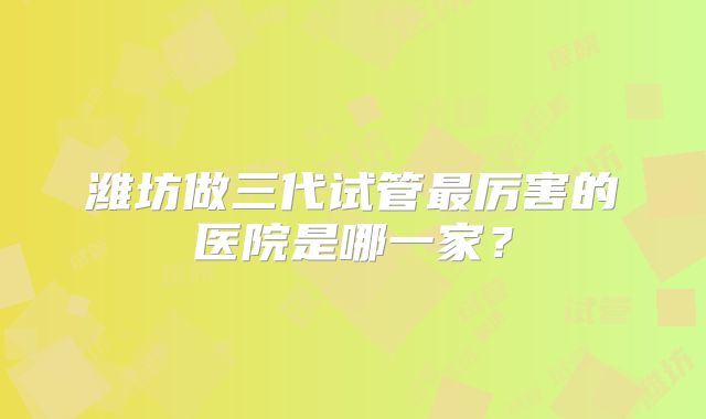 潍坊做三代试管最厉害的医院是哪一家？
