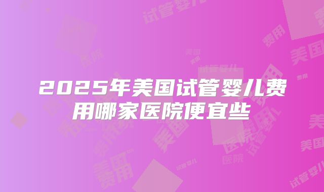 2025年美国试管婴儿费用哪家医院便宜些
