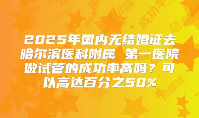 2025年国内无结婚证去哈尔滨医科附属 第一医院做试管的成功率高吗?可以高达百分之50%