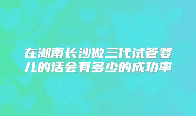 在湖南长沙做三代试管婴儿的话会有多少的成功率