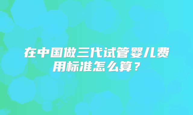 在中国做三代试管婴儿费用标准怎么算?