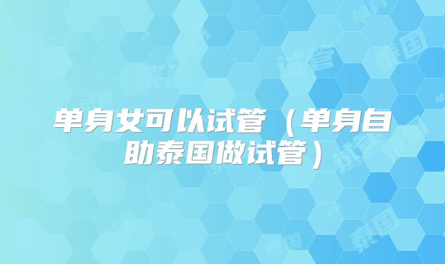 单身女可以试管（单身自助泰国做试管）